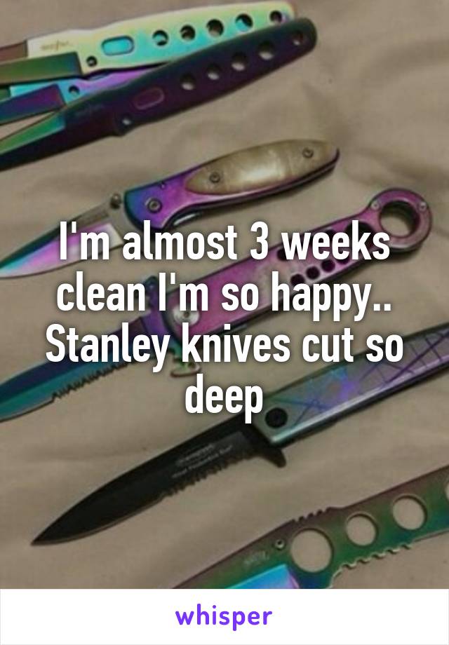 I'm almost 3 weeks clean I'm so happy.. Stanley knives cut so deep