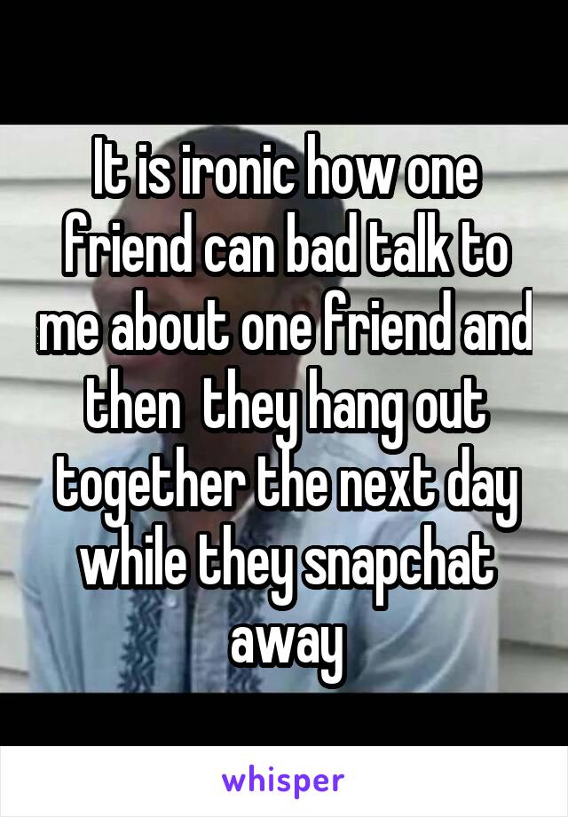 It is ironic how one friend can bad talk to me about one friend and then  they hang out together the next day while they snapchat away