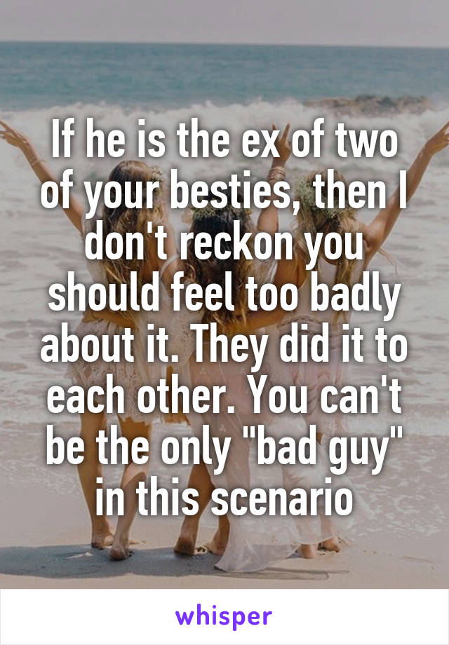 If he is the ex of two of your besties, then I don't reckon you should feel too badly about it. They did it to each other. You can't be the only "bad guy" in this scenario