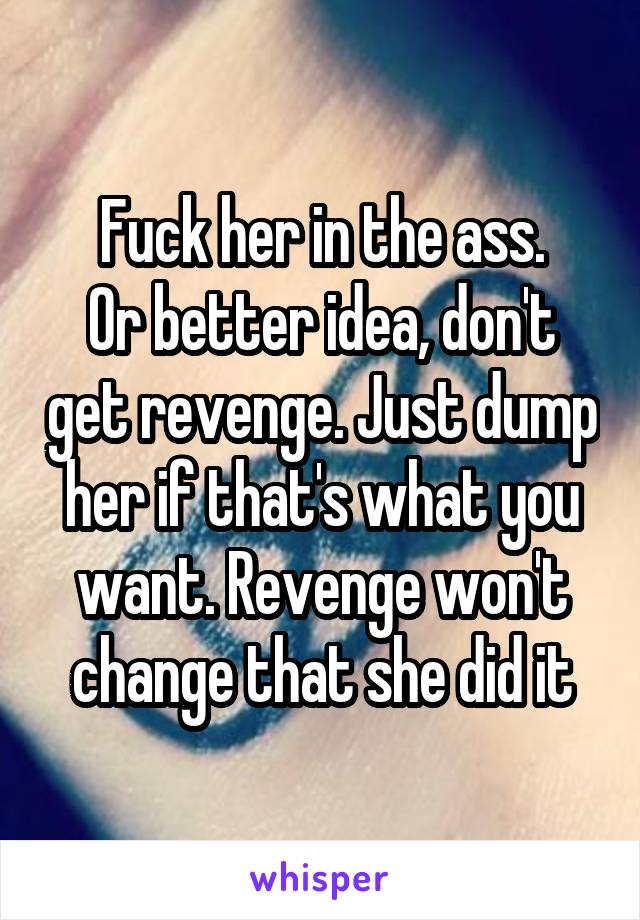 Fuck her in the ass.
Or better idea, don't get revenge. Just dump her if that's what you want. Revenge won't change that she did it