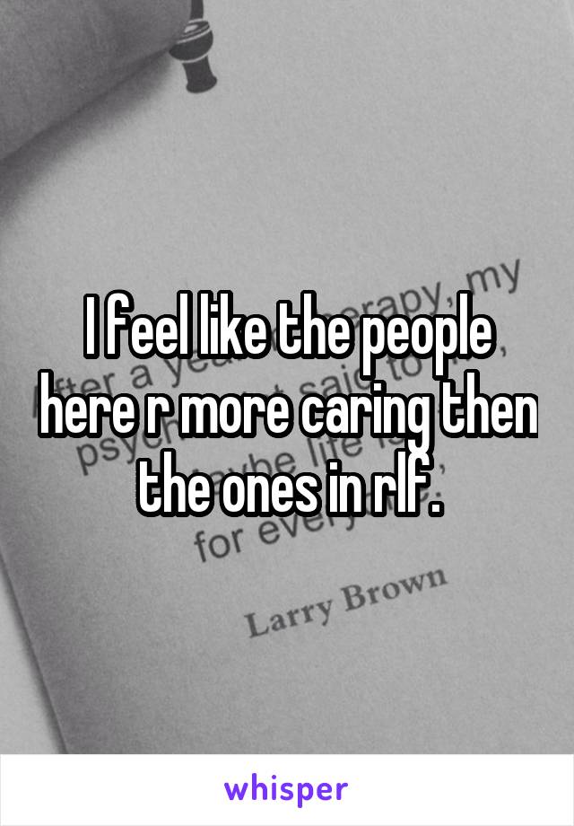 I feel like the people here r more caring then the ones in rlf.