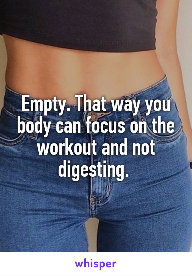 Empty. That way you body can focus on the workout and not digesting. 