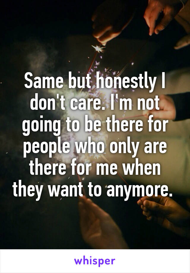 Same but honestly I don't care. I'm not going to be there for people who only are there for me when they want to anymore. 