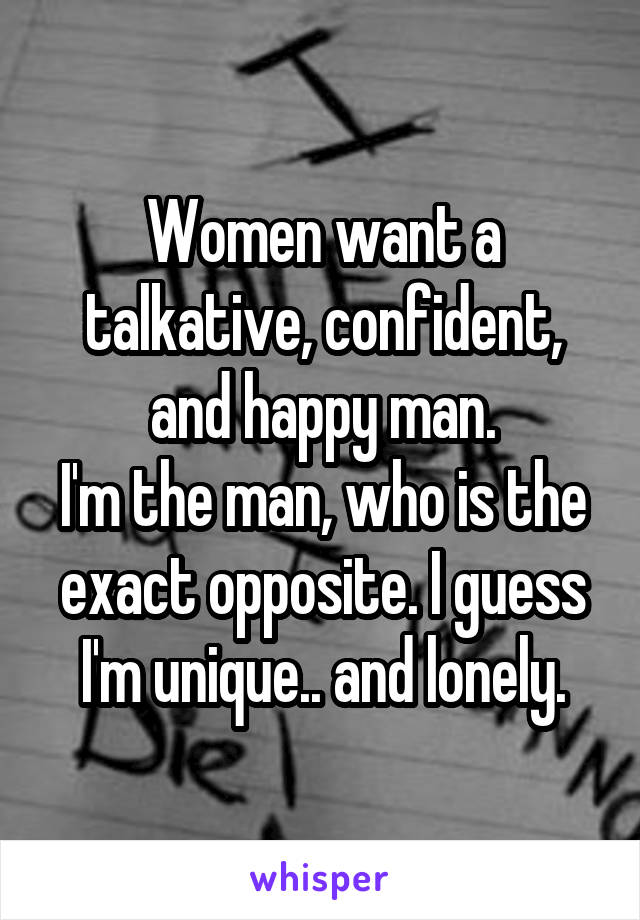 Women want a talkative, confident, and happy man.
I'm the man, who is the exact opposite. I guess I'm unique.. and lonely.