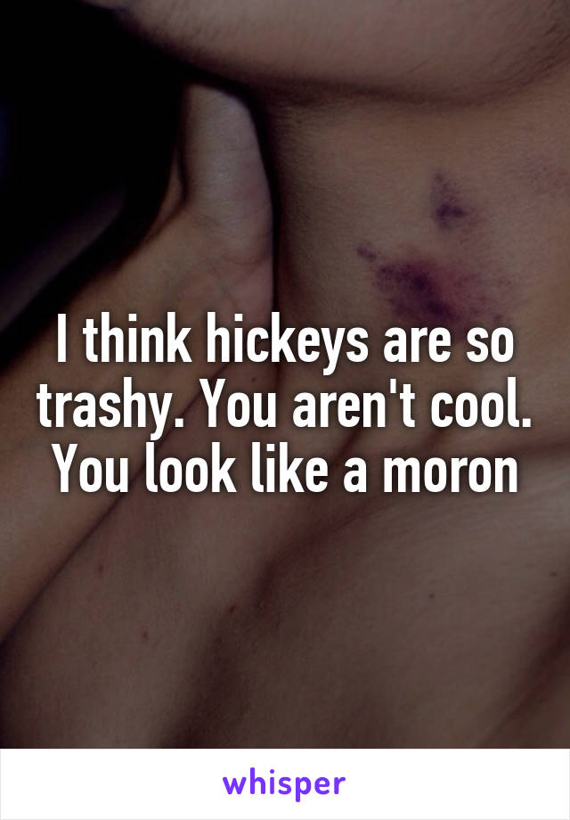 I think hickeys are so trashy. You aren't cool. You look like a moron