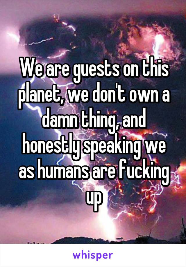 We are guests on this planet, we don't own a damn thing, and honestly speaking we as humans are fucking up