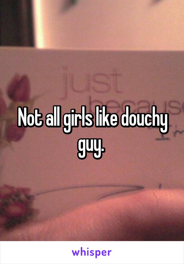 Not all girls like douchy guy. 