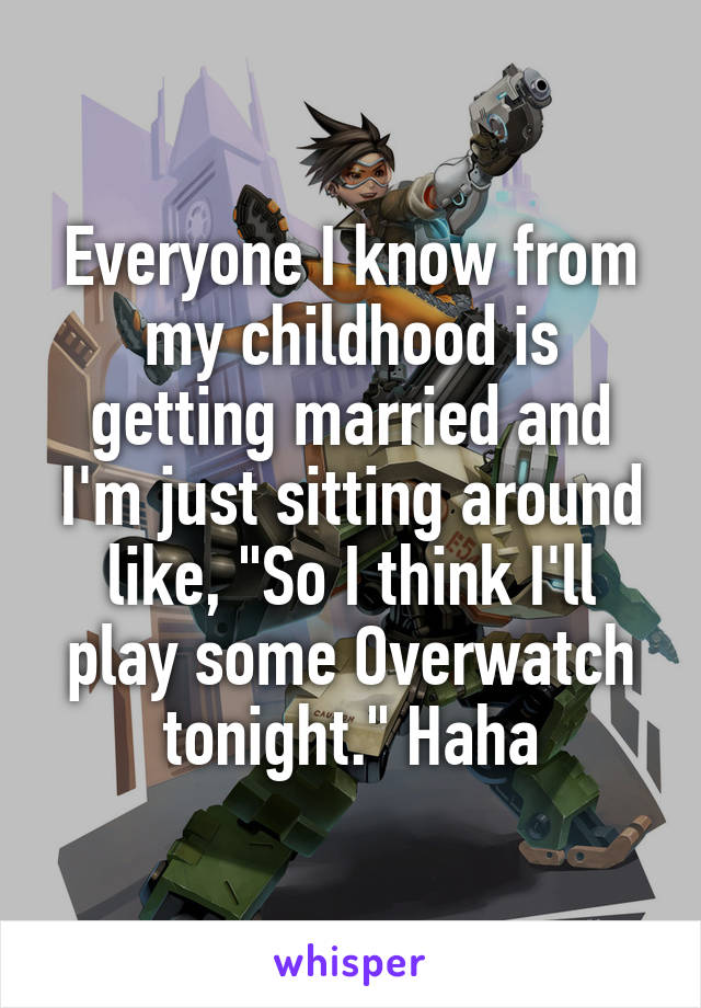 Everyone I know from my childhood is getting married and I'm just sitting around like, "So I think I'll play some Overwatch tonight." Haha