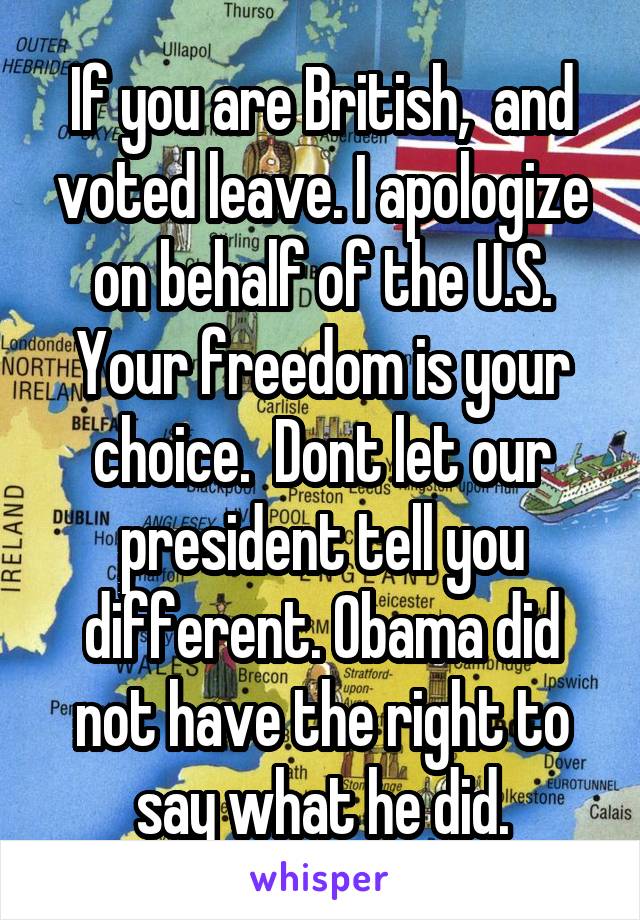 If you are British,  and voted leave. I apologize on behalf of the U.S. Your freedom is your choice.  Dont let our president tell you different. Obama did not have the right to say what he did.