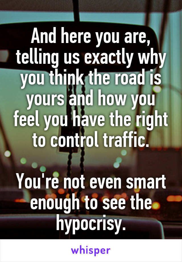 And here you are, telling us exactly why you think the road is yours and how you feel you have the right to control traffic.

You're not even smart enough to see the hypocrisy.