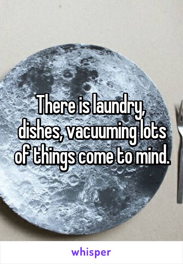 There is laundry,  dishes, vacuuming lots of things come to mind.