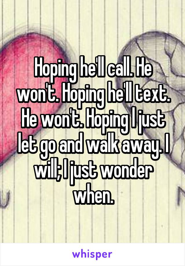 Hoping he'll call. He won't. Hoping he'll text. He won't. Hoping l just let go and walk away. I will; I just wonder when.