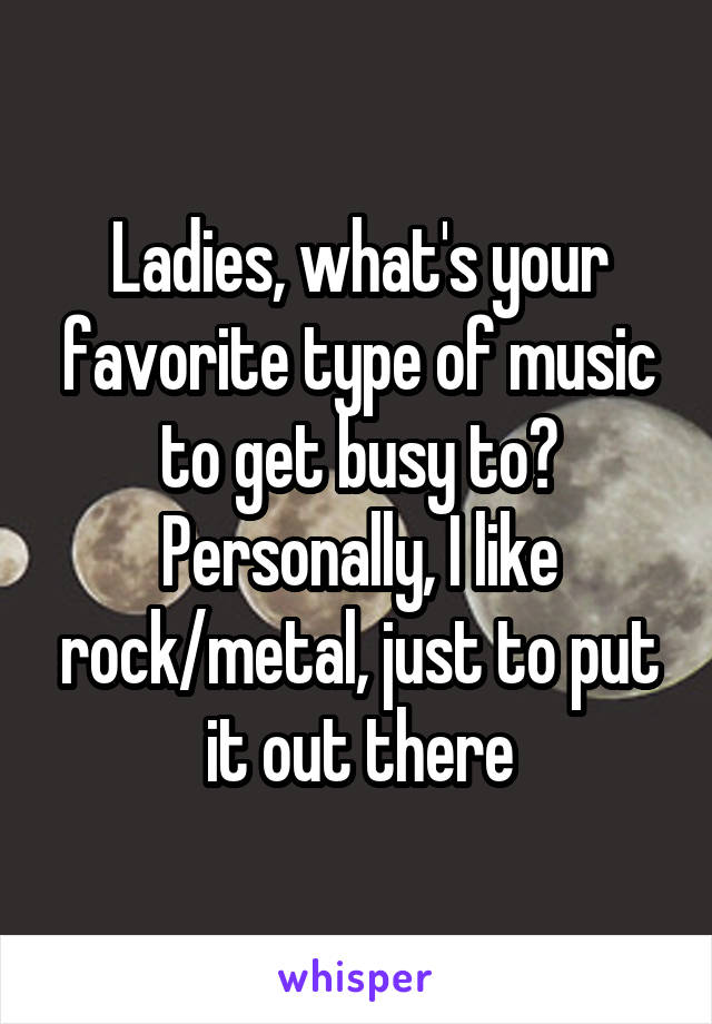 Ladies, what's your favorite type of music to get busy to? Personally, I like rock/metal, just to put it out there
