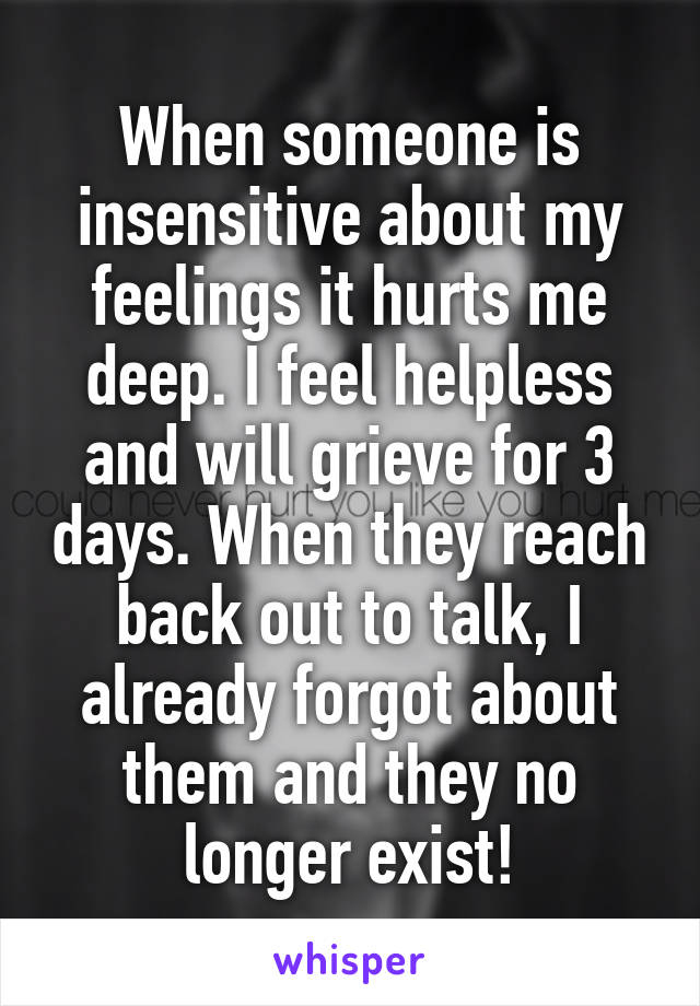 When someone is insensitive about my feelings it hurts me deep. I feel helpless and will grieve for 3 days. When they reach back out to talk, I already forgot about them and they no longer exist!