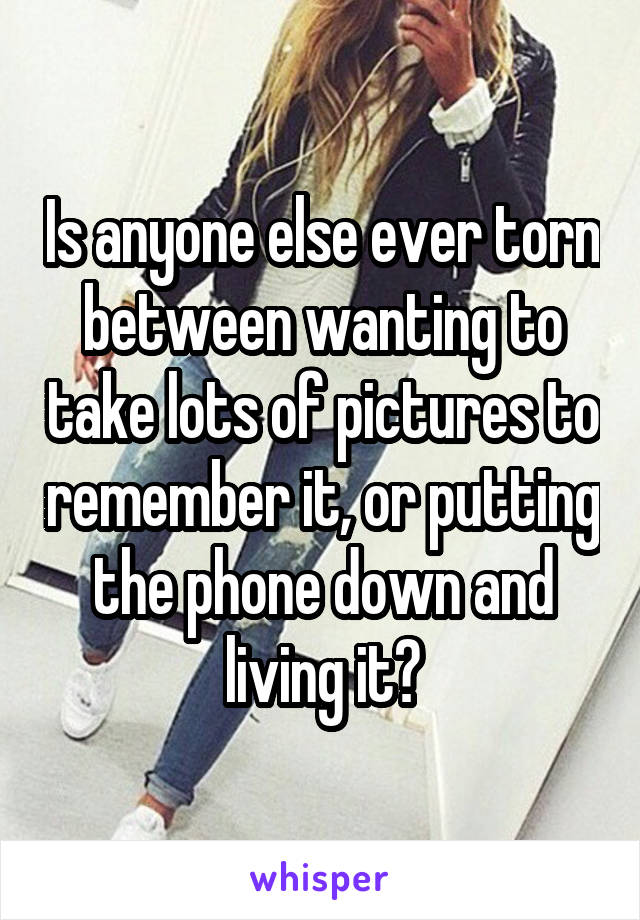 Is anyone else ever torn between wanting to take lots of pictures to remember it, or putting the phone down and living it?