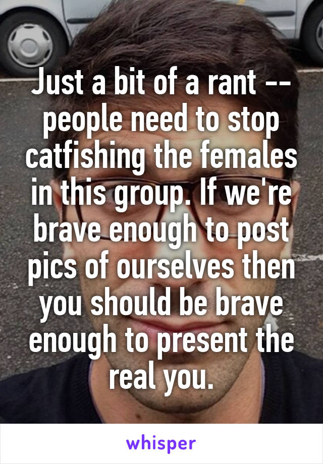 Just a bit of a rant -- people need to stop catfishing the females in this group. If we're brave enough to post pics of ourselves then you should be brave enough to present the real you.