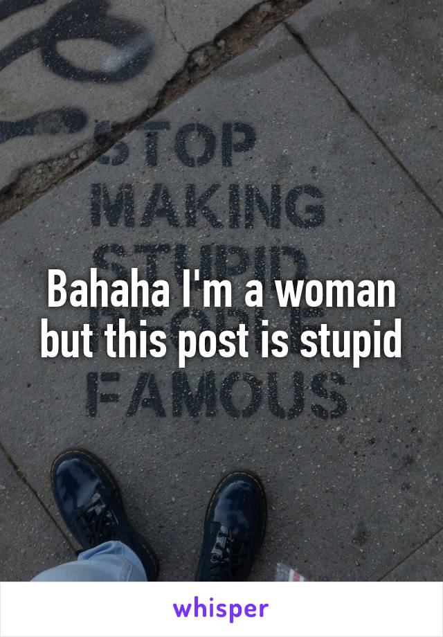 Bahaha I'm a woman but this post is stupid