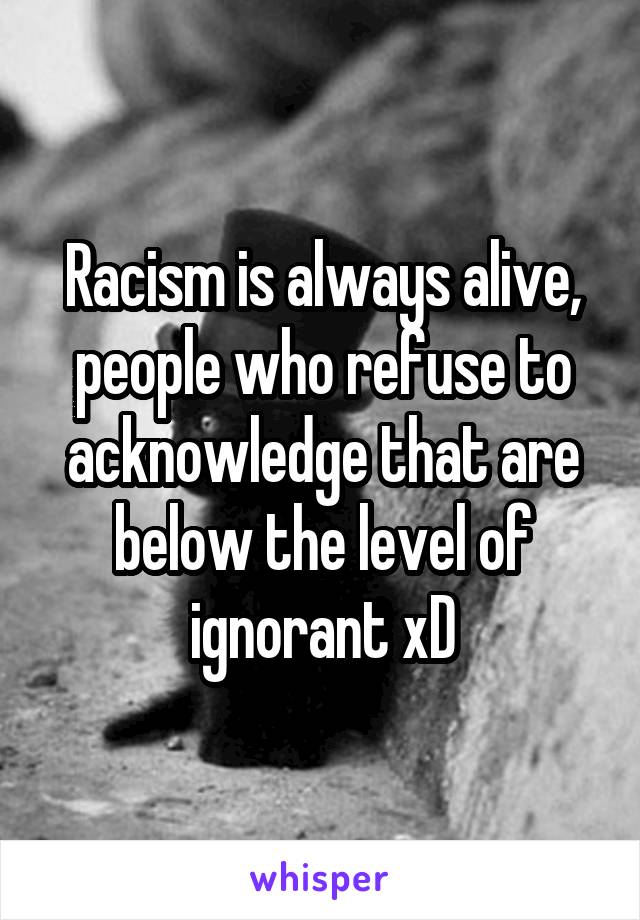 Racism is always alive, people who refuse to acknowledge that are below the level of ignorant xD