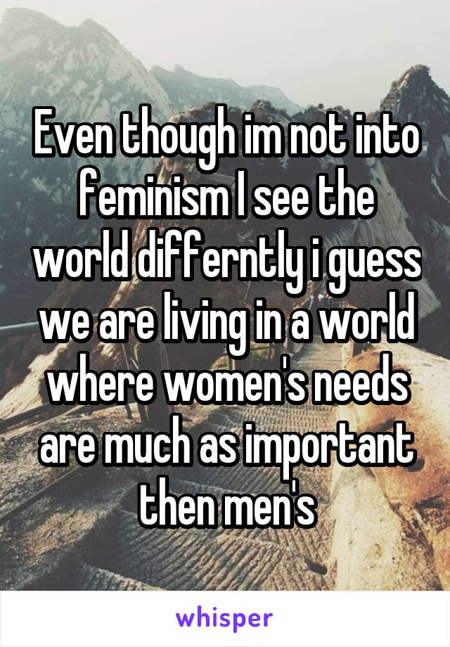 Even though im not into feminism I see the world differntly i guess we are living in a world where women's needs are much as important then men's