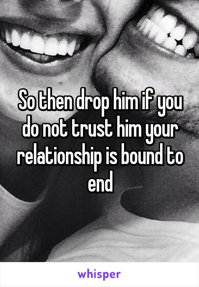 So then drop him if you do not trust him your relationship is bound to end