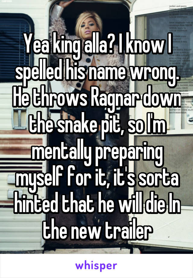 Yea king alla? I know I spelled his name wrong. He throws Ragnar down the snake pit, so I'm mentally preparing myself for it, it's sorta hinted that he will die In the new trailer
