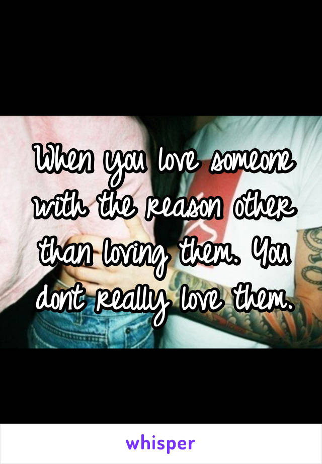 When you love someone with the reason other than loving them. You dont really love them.