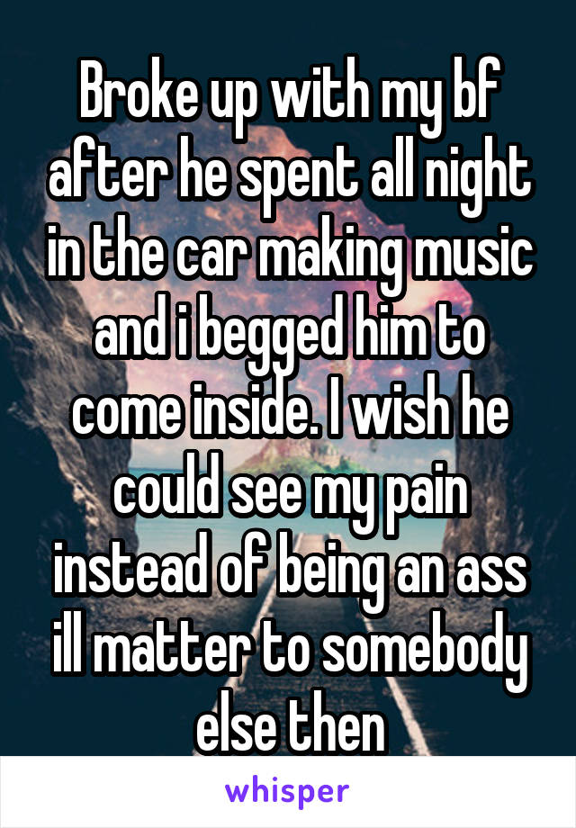Broke up with my bf after he spent all night in the car making music and i begged him to come inside. I wish he could see my pain instead of being an ass ill matter to somebody else then