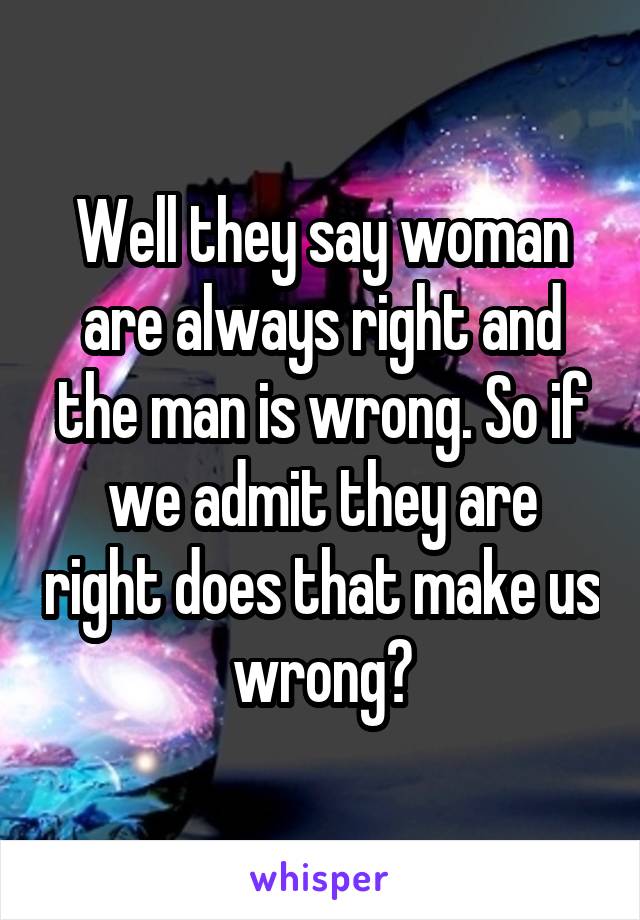 Well they say woman are always right and the man is wrong. So if we admit they are right does that make us wrong?