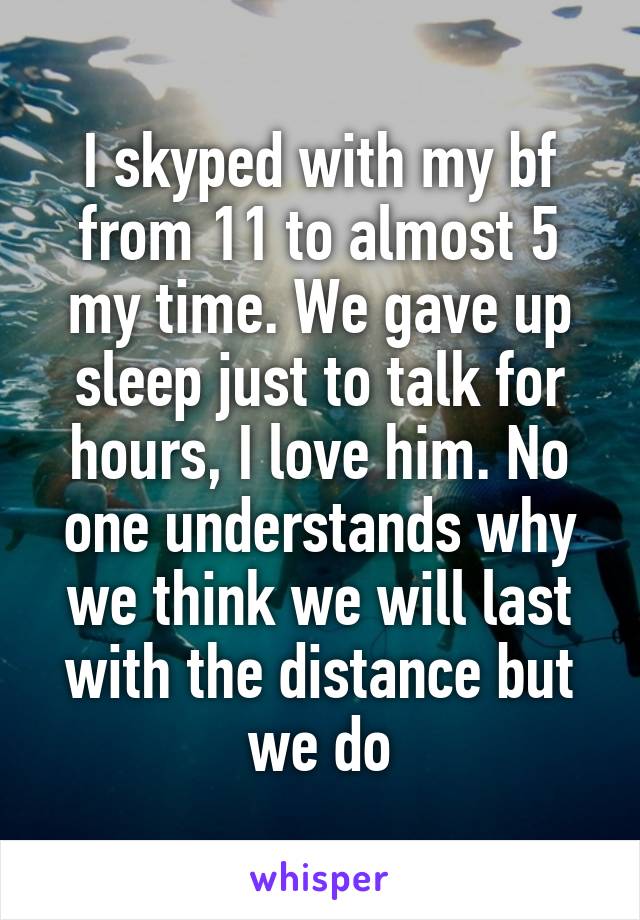 I skyped with my bf from 11 to almost 5 my time. We gave up sleep just to talk for hours, I love him. No one understands why we think we will last with the distance but we do