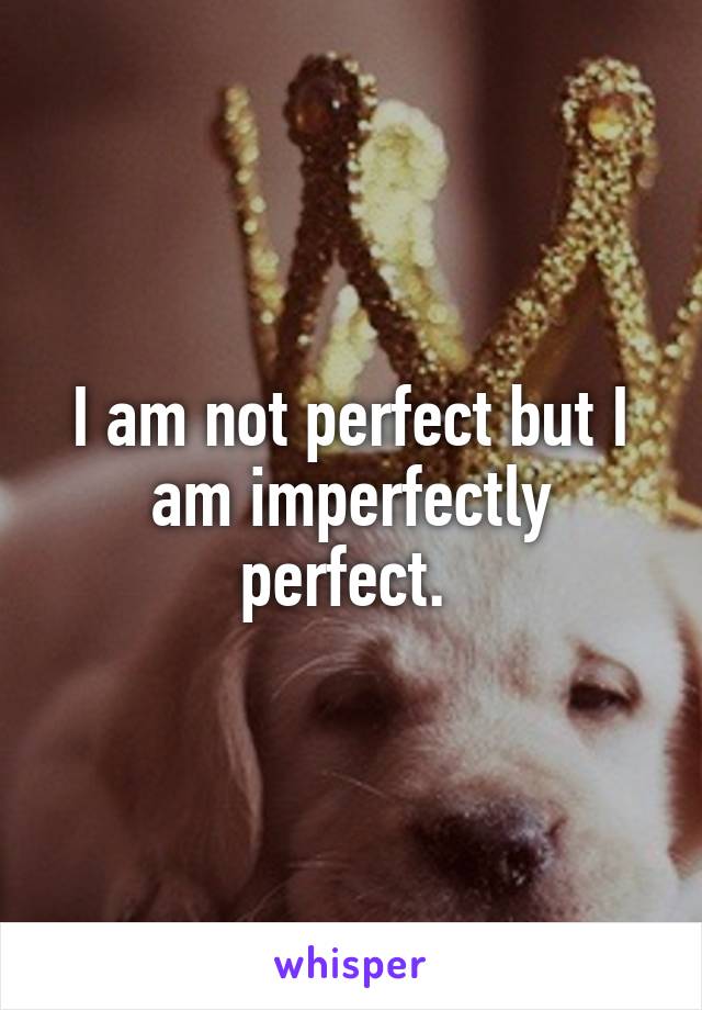 I am not perfect but I am imperfectly perfect. 