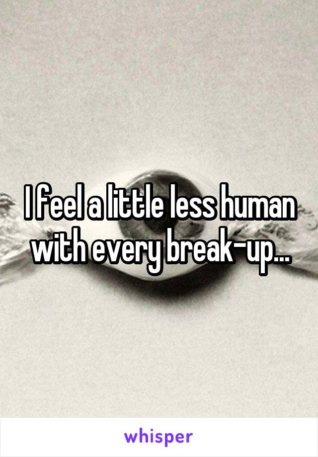 I feel a little less human with every break-up...
