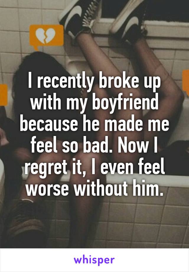 I recently broke up with my boyfriend because he made me feel so bad. Now I regret it, I even feel worse without him.