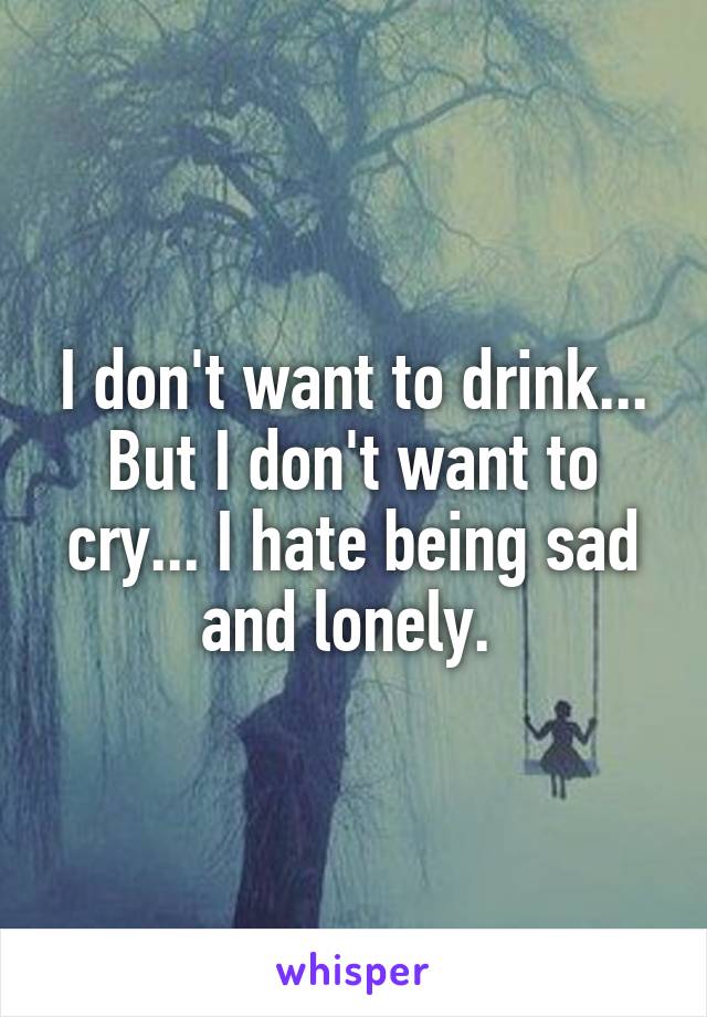 I don't want to drink... But I don't want to cry... I hate being sad and lonely. 