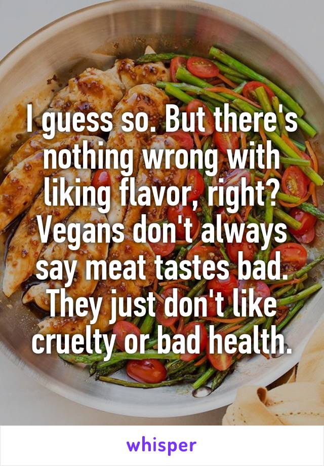 I guess so. But there's nothing wrong with liking flavor, right? Vegans don't always say meat tastes bad. They just don't like cruelty or bad health.