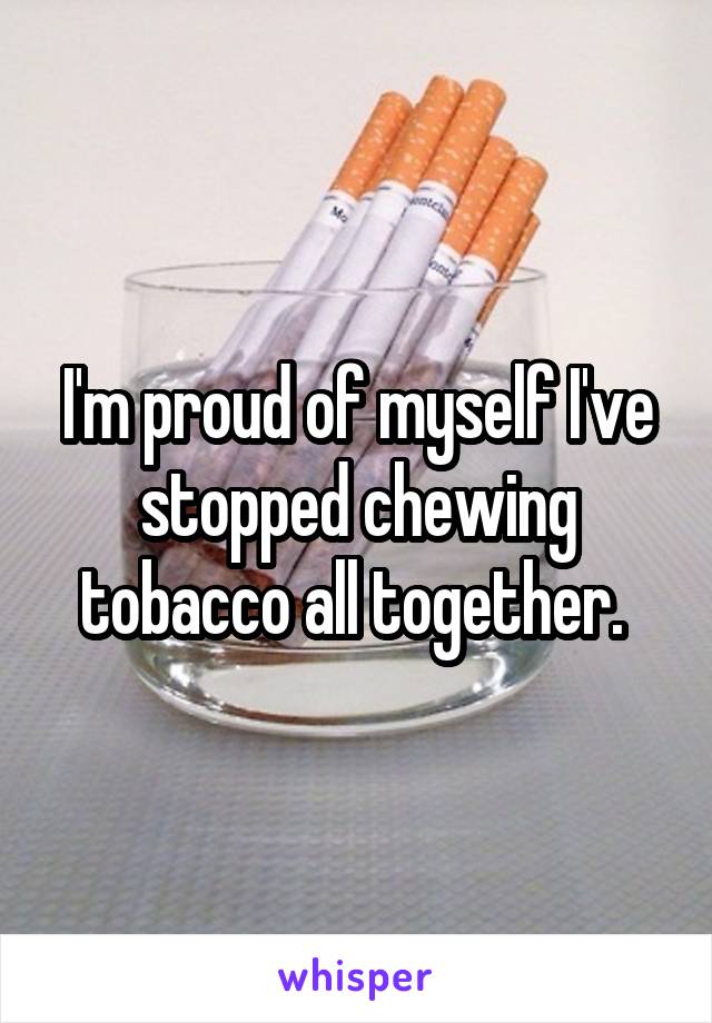 I'm proud of myself I've stopped chewing tobacco all together. 