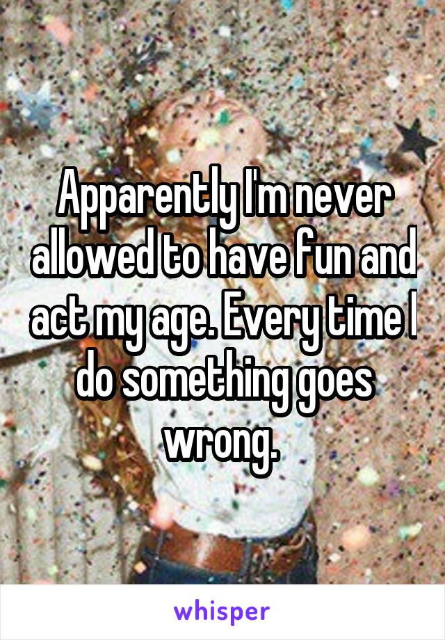 Apparently I'm never allowed to have fun and act my age. Every time I do something goes wrong. 