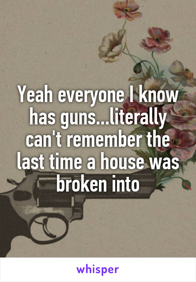 Yeah everyone I know has guns...literally can't remember the last time a house was broken into