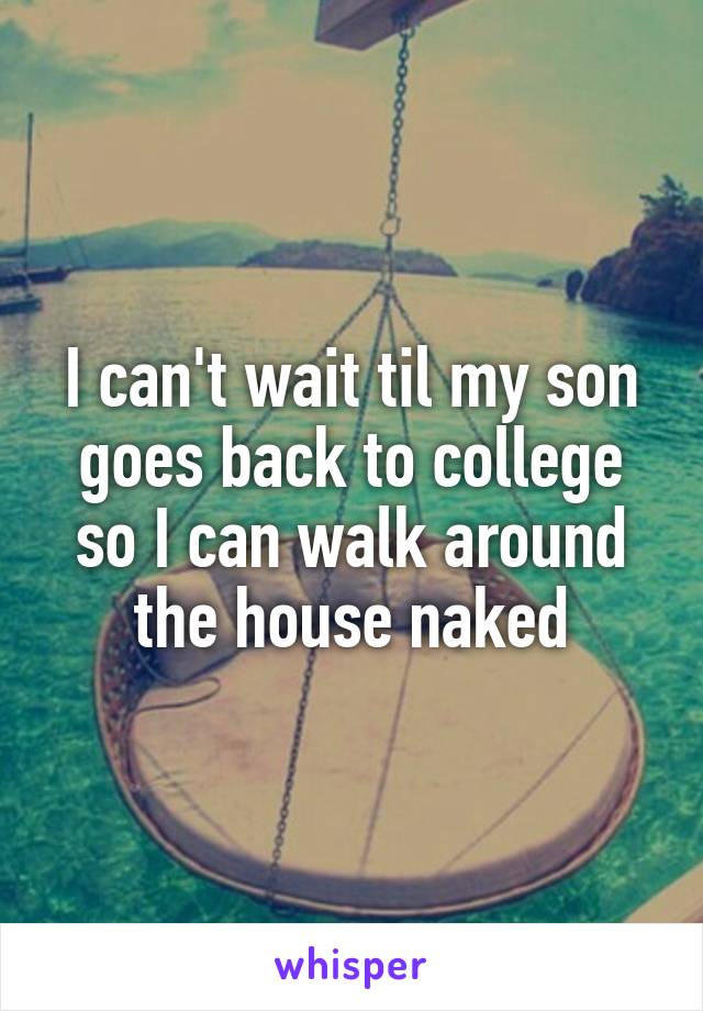 I can't wait til my son goes back to college so I can walk around the house naked