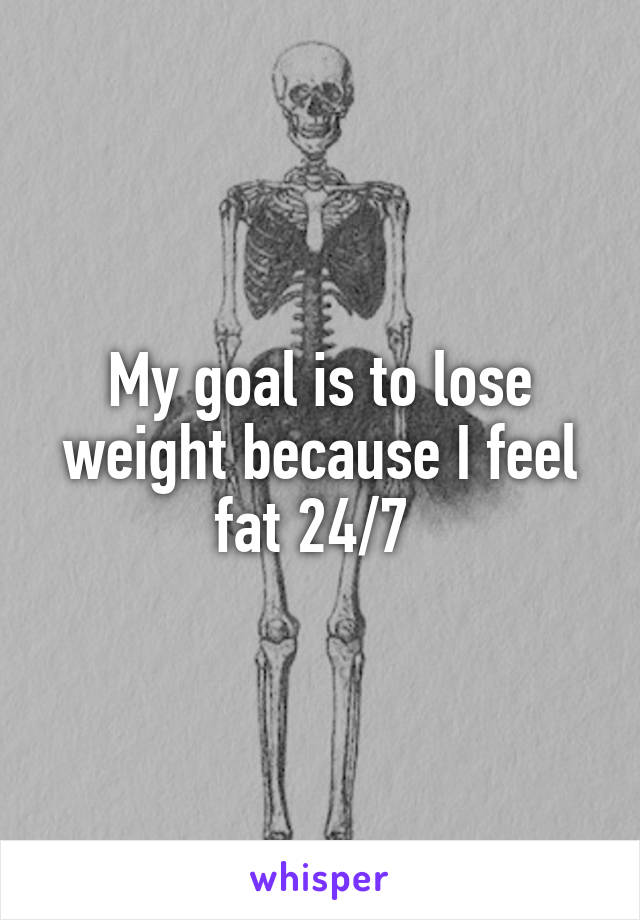 My goal is to lose weight because I feel fat 24/7 