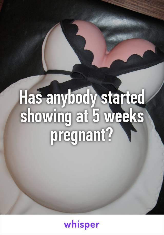 Has anybody started showing at 5 weeks pregnant?