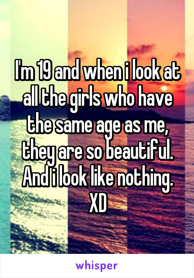 I'm 19 and when i look at all the girls who have the same age as me, they are so beautiful. And i look like nothing. XD