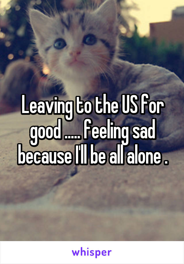 Leaving to the US for good ..... feeling sad because I'll be all alone .