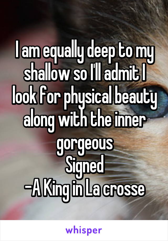 I am equally deep to my shallow so I'll admit I look for physical beauty along with the inner gorgeous
Signed
-A King in La crosse
