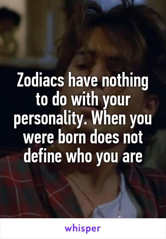 Zodiacs have nothing to do with your personality. When you were born does not define who you are