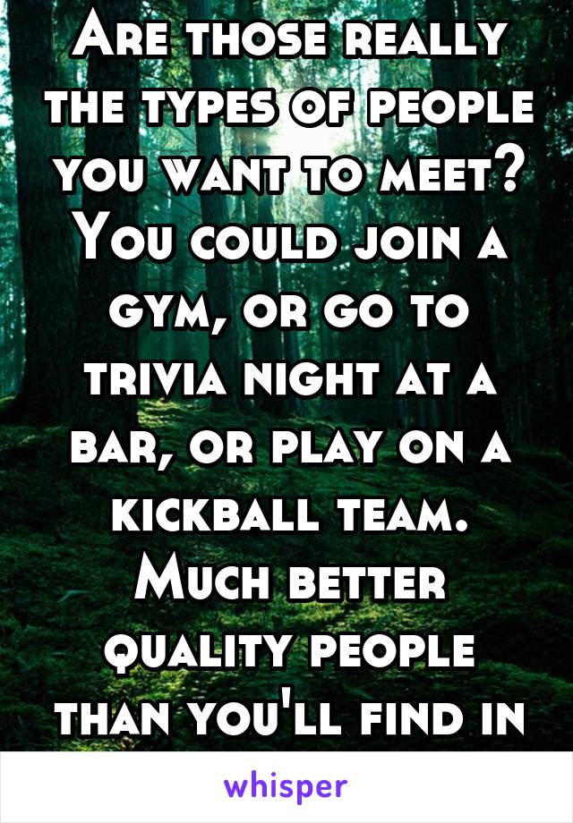 Are those really the types of people you want to meet? You could join a gym, or go to trivia night at a bar, or play on a kickball team. Much better quality people than you'll find in a church.