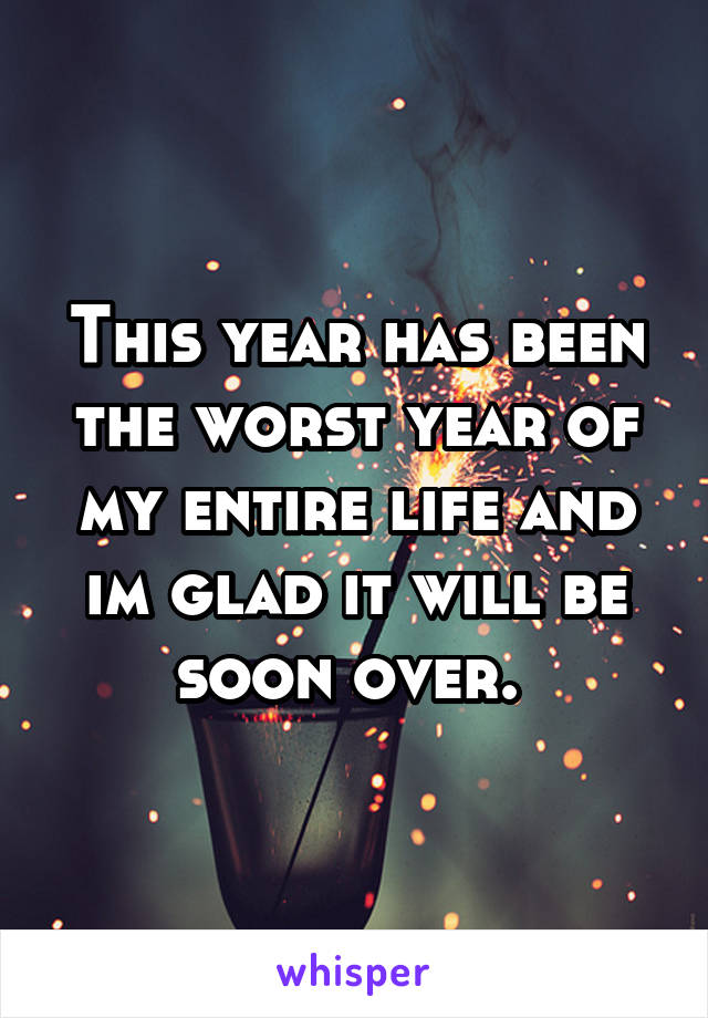 This year has been the worst year of my entire life and im glad it will be soon over. 