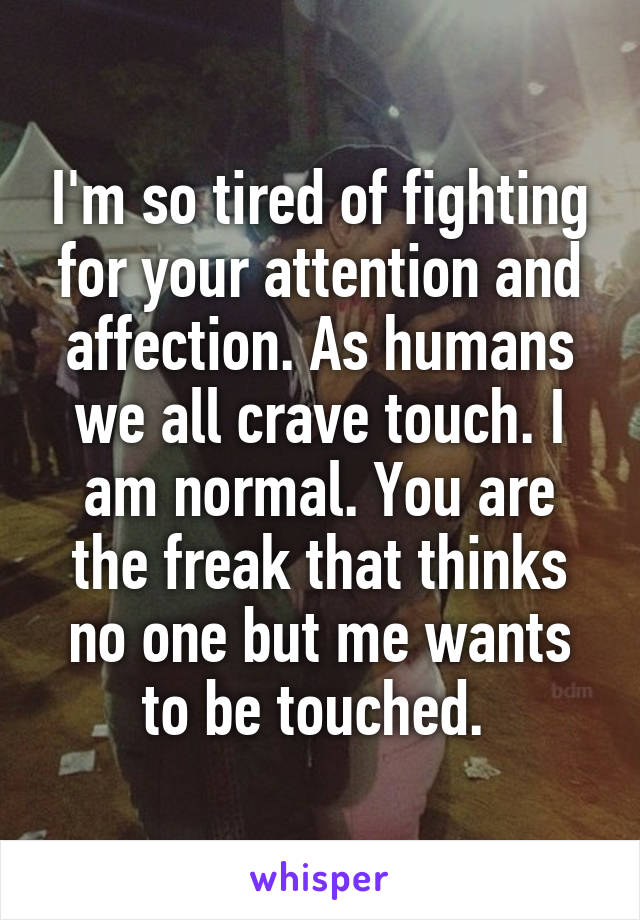 I'm so tired of fighting for your attention and affection. As humans we all crave touch. I am normal. You are the freak that thinks no one but me wants to be touched. 