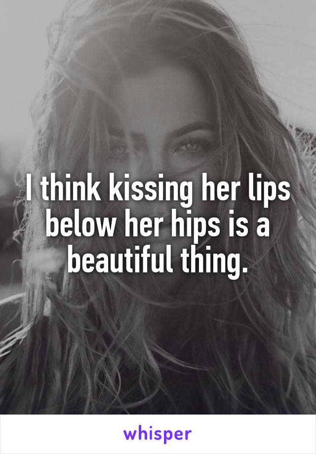 I think kissing her lips below her hips is a beautiful thing.