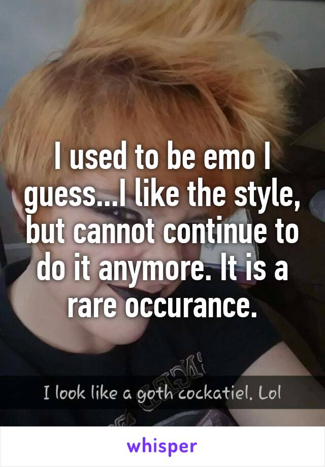 I used to be emo I guess...I like the style, but cannot continue to do it anymore. It is a rare occurance.