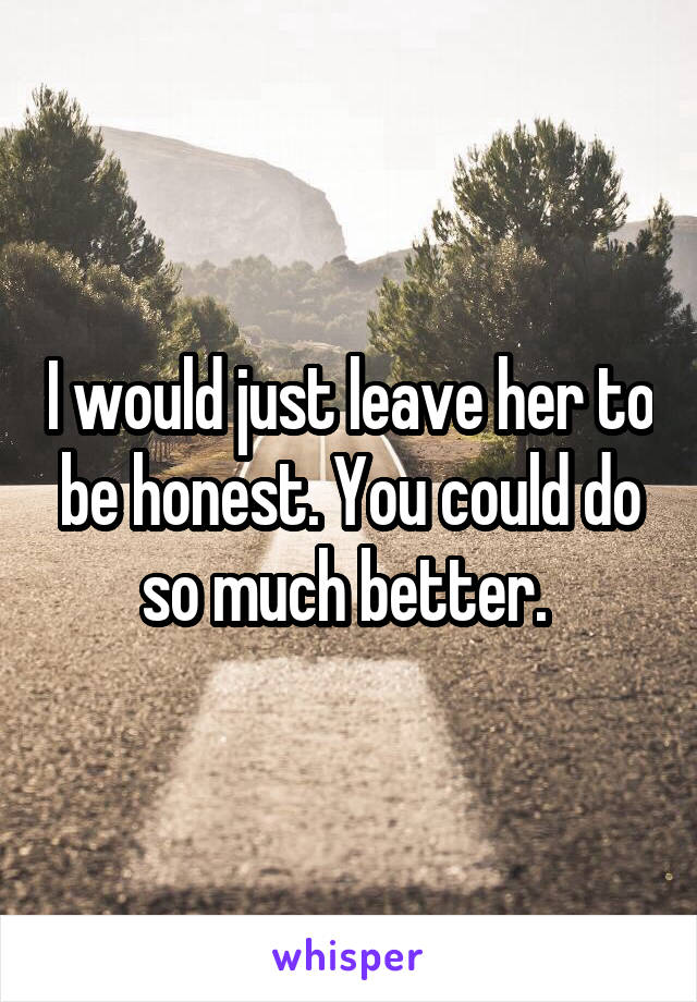 I would just leave her to be honest. You could do so much better. 